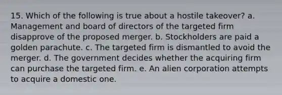 15. Which of the following is true about a hostile takeover? a. Management and board of directors of the targeted firm disapprove of the proposed merger. b. Stockholders are paid a golden parachute. c. The targeted firm is dismantled to avoid the merger. d. The government decides whether the acquiring firm can purchase the targeted firm. e. An alien corporation attempts to acquire a domestic one.