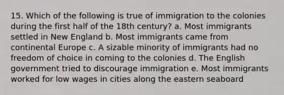 15. Which of the following is true of immigration to the colonies during the first half of the 18th century? a. Most immigrants settled in New England b. Most immigrants came from continental Europe c. A sizable minority of immigrants had no freedom of choice in coming to the colonies d. The English government tried to discourage immigration e. Most immigrants worked for low wages in cities along the eastern seaboard