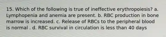 15. Which of the following is true of ineffective erythropoiesis? a. Lymphopenia and anemia are present. b. RBC production in bone marrow is increased. c. Release of RBCs to the peripheral blood is normal . d. RBC survival in circulation is less than 40 days