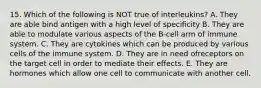 15. Which of the following is NOT true of interleukins? A. They are able bind antigen with a high level of specificity B. They are able to modulate various aspects of the B-cell arm of immune system. C. They are cytokines which can be produced by various cells of the immune system. D. They are in need ofreceptors on the target cell in order to mediate their effects. E. They are hormones which allow one cell to communicate with another cell.