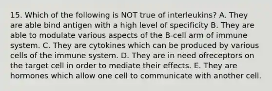 15. Which of the following is NOT true of interleukins? A. They are able bind antigen with a high level of specificity B. They are able to modulate various aspects of the B-cell arm of immune system. C. They are cytokines which can be produced by various cells of the immune system. D. They are in need ofreceptors on the target cell in order to mediate their effects. E. They are hormones which allow one cell to communicate with another cell.