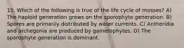 15. Which of the following is true of the life cycle of mosses? A) The haploid generation grows on the sporophyte generation. B) Spores are primarily distributed by water currents. C) Antheridia and archegonia are produced by gametophytes. D) The sporophyte generation is dominant.