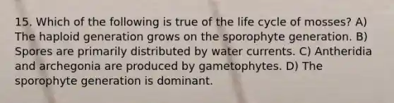 15. Which of the following is true of the life cycle of mosses? A) The haploid generation grows on the sporophyte generation. B) Spores are primarily distributed by water currents. C) Antheridia and archegonia are produced by gametophytes. D) The sporophyte generation is dominant.