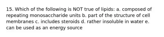 15. Which of the following is NOT true of lipids: a. composed of repeating monosaccharide units b. part of the structure of cell membranes c. includes steroids d. rather insoluble in water e. can be used as an energy source