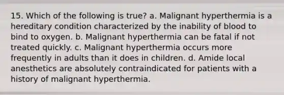 15. Which of the following is true? a. Malignant hyperthermia is a hereditary condition characterized by the inability of blood to bind to oxygen. b. Malignant hyperthermia can be fatal if not treated quickly. c. Malignant hyperthermia occurs more frequently in adults than it does in children. d. Amide local anesthetics are absolutely contraindicated for patients with a history of malignant hyperthermia.