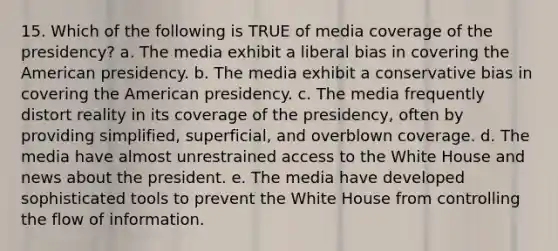 15. Which of the following is TRUE of media coverage of the presidency? a. The media exhibit a liberal bias in covering the American presidency. b. The media exhibit a conservative bias in covering the American presidency. c. The media frequently distort reality in its coverage of the presidency, often by providing simplified, superficial, and overblown coverage. d. The media have almost unrestrained access to the White House and news about the president. e. The media have developed sophisticated tools to prevent the White House from controlling the flow of information.