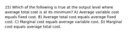 15) Which of the following is true at the output level where average total cost is at its minimum? A) Average variable cost equals fixed cost. B) Average total cost equals average fixed cost. C) Marginal cost equals average variable cost. D) Marginal cost equals average total cost.