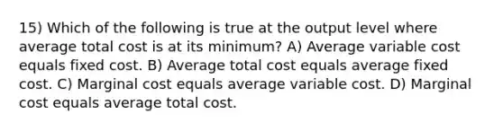 15) Which of the following is true at the output level where average total cost is at its minimum? A) Average variable cost equals fixed cost. B) Average total cost equals average fixed cost. C) Marginal cost equals average variable cost. D) Marginal cost equals average total cost.