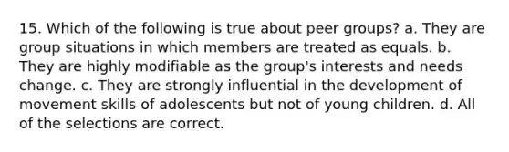 15. Which of the following is true about peer groups? a. They are group situations in which members are treated as equals. b. They are highly modifiable as the group's interests and needs change. c. They are strongly influential in the development of movement skills of adolescents but not of young children. d. All of the selections are correct.