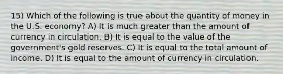 15) Which of the following is true about the quantity of money in the U.S. economy? A) It is much greater than the amount of currency in circulation. B) It is equal to the value of the government's gold reserves. C) It is equal to the total amount of income. D) It is equal to the amount of currency in circulation.