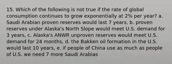 15. Which of the following is not true if the rate of global consumption continues to grow exponentially at 2% per year? a. Saudi Arabian proven reserves would last 7 years, b. proven reserves under Alaska's North Slope would meet U.S. demand for 3 years, c. Alaska's ANWR unproven reserves would meet U.S. demand for 24 months, d. the Bakken oil formation in the U.S. would last 10 years, e. if people of China use as much as people of U.S. we need 7 more Saudi Arabias