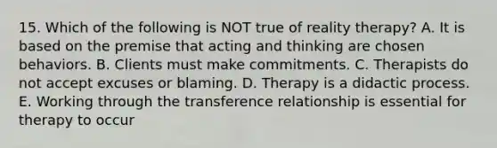 15. Which of the following is NOT true of reality therapy? A. It is based on the premise that acting and thinking are chosen behaviors. B. Clients must make commitments. C. Therapists do not accept excuses or blaming. D. Therapy is a didactic process. E. Working through the transference relationship is essential for therapy to occur