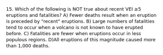 15. Which of the following is NOT true about recent VEI ≥5 eruptions and fatalities? A) Fewer deaths result when an eruption is preceded by "recent" eruptions. B) Large numbers of fatalities tend to occur when a volcano is not known to have erupted before. C) Fatalities are fewer when eruptions occur in less populous regions. D)All eruptions of this magnitude caused more than 1,000 deaths.