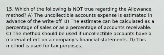 15. Which of the following is NOT true regarding the Allowance method? A) The uncollectible accounts expense is estimated in advance of the write-off. B) The estimate can be calculated as a percentage of sales or as a percentage of accounts receivable. C) The method should be used if uncollectible accounts have a material effect on a company's financial statements. D) This method is used for tax purposes.