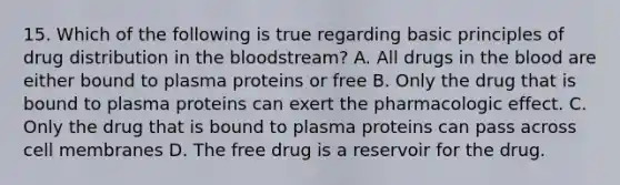 15. Which of the following is true regarding basic principles of drug distribution in the bloodstream? A. All drugs in the blood are either bound to plasma proteins or free B. Only the drug that is bound to plasma proteins can exert the pharmacologic effect. C. Only the drug that is bound to plasma proteins can pass across cell membranes D. The free drug is a reservoir for the drug.