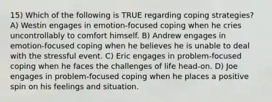 15) Which of the following is TRUE regarding coping strategies? A) Westin engages in emotion-focused coping when he cries uncontrollably to comfort himself. B) Andrew engages in emotion-focused coping when he believes he is unable to deal with the stressful event. C) Eric engages in problem-focused coping when he faces the challenges of life head-on. D) Joe engages in problem-focused coping when he places a positive spin on his feelings and situation.