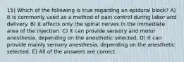 15) Which of the following is true regarding an epidural block? A) It is commonly used as a method of pain control during labor and delivery. B) It affects only the spinal nerves in the immediate area of the injection. C) It can provide sensory and motor anesthesia, depending on the anesthetic selected. D) It can provide mainly sensory anesthesia, depending on the anesthetic selected. E) All of the answers are correct.