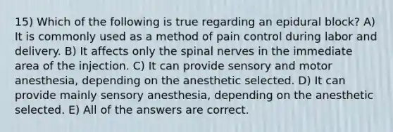 15) Which of the following is true regarding an epidural block? A) It is commonly used as a method of pain control during labor and delivery. B) It affects only the spinal nerves in the immediate area of the injection. C) It can provide sensory and motor anesthesia, depending on the anesthetic selected. D) It can provide mainly sensory anesthesia, depending on the anesthetic selected. E) All of the answers are correct.