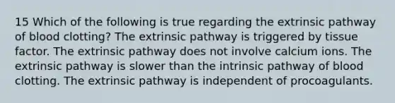 15 Which of the following is true regarding the extrinsic pathway of blood clotting? The extrinsic pathway is triggered by tissue factor. The extrinsic pathway does not involve calcium ions. The extrinsic pathway is slower than the intrinsic pathway of blood clotting. The extrinsic pathway is independent of procoagulants.