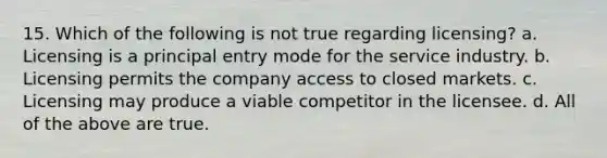 15. Which of the following is not true regarding licensing? a. Licensing is a principal entry mode for the service industry. b. Licensing permits the company access to closed markets. c. Licensing may produce a viable competitor in the licensee. d. All of the above are true.