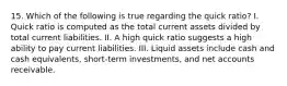 15. Which of the following is true regarding the quick ratio? I. Quick ratio is computed as the total current assets divided by total current liabilities. II. A high quick ratio suggests a high ability to pay current liabilities. III. Liquid assets include cash and cash equivalents, short-term investments, and net accounts receivable.