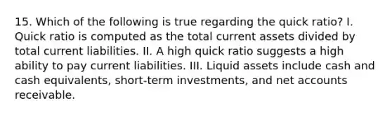 15. Which of the following is true regarding the quick ratio? I. Quick ratio is computed as the total current assets divided by total current liabilities. II. A high quick ratio suggests a high ability to pay current liabilities. III. Liquid assets include cash and cash equivalents, short-term investments, and net accounts receivable.