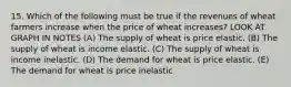 15. Which of the following must be true if the revenues of wheat farmers increase when the price of wheat increases? LOOK AT GRAPH IN NOTES (A) The supply of wheat is price elastic. (B) The supply of wheat is income elastic. (C) The supply of wheat is income inelastic. (D) The demand for wheat is price elastic. (E) The demand for wheat is price inelastic