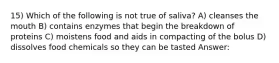 15) Which of the following is not true of saliva? A) cleanses the mouth B) contains enzymes that begin the breakdown of proteins C) moistens food and aids in compacting of the bolus D) dissolves food chemicals so they can be tasted Answer: