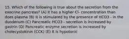 15. Which of the following is true about the secretion from the exocrine pancreas? (A) It has a higher Cl- concentration than does plasma (B) It is stimulated by the presence of HCO3 - in the duodenum (C) Pancreatic HCO3 - secretion is increased by gastrin (D) Pancreatic enzyme secretion is increased by cholecystokinin (CCK) (E) It is hypotonic