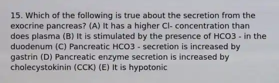 15. Which of the following is true about the secretion from the exocrine pancreas? (A) It has a higher Cl- concentration than does plasma (B) It is stimulated by the presence of HCO3 - in the duodenum (C) Pancreatic HCO3 - secretion is increased by gastrin (D) Pancreatic enzyme secretion is increased by cholecystokinin (CCK) (E) It is hypotonic