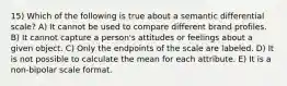 15) Which of the following is true about a semantic differential scale? A) It cannot be used to compare different brand profiles. B) It cannot capture a person's attitudes or feelings about a given object. C) Only the endpoints of the scale are labeled. D) It is not possible to calculate the mean for each attribute. E) It is a non-bipolar scale format.