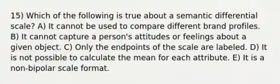 15) Which of the following is true about a semantic differential scale? A) It cannot be used to compare different brand profiles. B) It cannot capture a person's attitudes or feelings about a given object. C) Only the endpoints of the scale are labeled. D) It is not possible to calculate the mean for each attribute. E) It is a non-bipolar scale format.