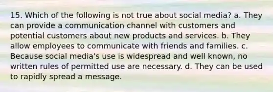 15. Which of the following is not true about social media? a. They can provide a communication channel with customers and potential customers about new products and services. b. They allow employees to communicate with friends and families. c. Because social media's use is widespread and well known, no written rules of permitted use are necessary. d. They can be used to rapidly spread a message.