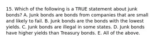 15. Which of the following is a TRUE statement about junk bonds? A. Junk bonds are bonds from companies that are small and likely to fail. B. Junk bonds are the bonds with the lowest yields. C. Junk bonds are illegal in some states. D. Junk bonds have higher yields than Treasury bonds. E. All of the above.