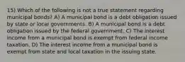 15) Which of the following is not a true statement regarding municipal bonds? A) A municipal bond is a debt obligation issued by state or local governments. B) A municipal bond is a debt obligation issued by the federal government. C) The interest income from a municipal bond is exempt from federal income taxation. D) The interest income from a municipal bond is exempt from state and local taxation in the issuing state.