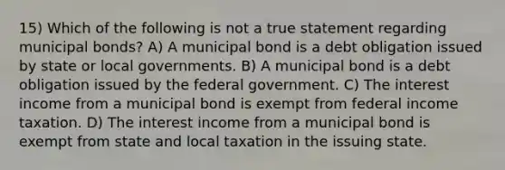 15) Which of the following is not a true statement regarding municipal bonds? A) A municipal bond is a debt obligation issued by state or local governments. B) A municipal bond is a debt obligation issued by the federal government. C) The interest income from a municipal bond is exempt from federal income taxation. D) The interest income from a municipal bond is exempt from state and local taxation in the issuing state.