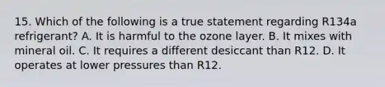 15. Which of the following is a true statement regarding R134a refrigerant? A. It is harmful to the ozone layer. B. It mixes with mineral oil. C. It requires a different desiccant than R12. D. It operates at lower pressures than R12.