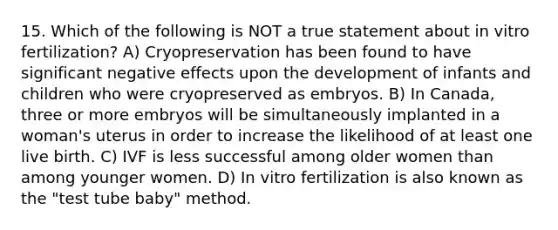 15. Which of the following is NOT a true statement about in vitro fertilization? A) Cryopreservation has been found to have significant negative effects upon the development of infants and children who were cryopreserved as embryos. B) In Canada, three or more embryos will be simultaneously implanted in a woman's uterus in order to increase the likelihood of at least one live birth. C) IVF is less successful among older women than among younger women. D) In vitro fertilization is also known as the "test tube baby" method.