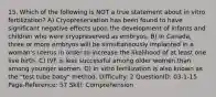 15. Which of the following is NOT a true statement about in vitro fertilization? A) Cryopreservation has been found to have significant negative effects upon the development of infants and children who were cryopreserved as embryos. B) In Canada, three or more embryos will be simultaneously implanted in a woman's uterus in order to increase the likelihood of at least one live birth. C) IVF is less successful among older women than among younger women. D) In vitro fertilization is also known as the "test tube baby" method. Difficulty: 2 QuestionID: 03-1-15 Page-Reference: 57 Skill: Comprehension