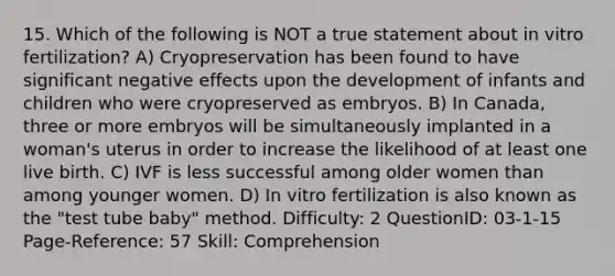 15. Which of the following is NOT a true statement about in vitro fertilization? A) Cryopreservation has been found to have significant negative effects upon the development of infants and children who were cryopreserved as embryos. B) In Canada, three or more embryos will be simultaneously implanted in a woman's uterus in order to increase the likelihood of at least one live birth. C) IVF is less successful among older women than among younger women. D) In vitro fertilization is also known as the "test tube baby" method. Difficulty: 2 QuestionID: 03-1-15 Page-Reference: 57 Skill: Comprehension