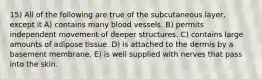 15) All of the following are true of the subcutaneous layer, except it A) contains many blood vessels. B) permits independent movement of deeper structures. C) contains large amounts of adipose tissue. D) is attached to the dermis by a basement membrane. E) is well supplied with nerves that pass into the skin.