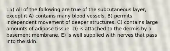 15) All of the following are true of the subcutaneous layer, except it A) contains many blood vessels. B) permits independent movement of deeper structures. C) contains large amounts of adipose tissue. D) is attached to the dermis by a basement membrane. E) is well supplied with nerves that pass into the skin.