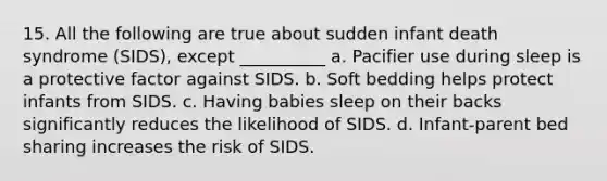 15. All the following are true about sudden infant death syndrome (SIDS), except __________ a. Pacifier use during sleep is a protective factor against SIDS. b. Soft bedding helps protect infants from SIDS. c. Having babies sleep on their backs significantly reduces the likelihood of SIDS. d. Infant-parent bed sharing increases the risk of SIDS.