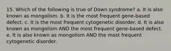 15. Which of the following is true of Down syndrome? a. It is also known as mongolism. b. It is the most frequent gene-based defect. c. It is the most frequent cytogenetic disorder. d. It is also known as mongolism AND the most frequent gene-based defect. e. It is also known as mongolism AND the most frequent cytogenetic disorder.