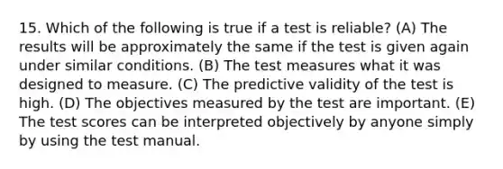 15. Which of the following is true if a test is reliable? (A) The results will be approximately the same if the test is given again under similar conditions. (B) The test measures what it was designed to measure. (C) The predictive validity of the test is high. (D) The objectives measured by the test are important. (E) The test scores can be interpreted objectively by anyone simply by using the test manual.