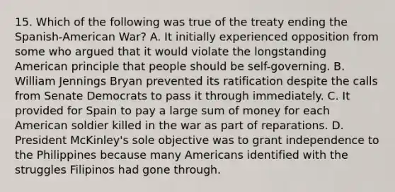 15. Which of the following was true of the treaty ending the Spanish-American War? A. It initially experienced opposition from some who argued that it would violate the longstanding American principle that people should be self-governing. B. William Jennings Bryan prevented its ratification despite the calls from Senate Democrats to pass it through immediately. C. It provided for Spain to pay a large sum of money for each American soldier killed in the war as part of reparations. D. President McKinley's sole objective was to grant independence to the Philippines because many Americans identified with the struggles Filipinos had gone through.