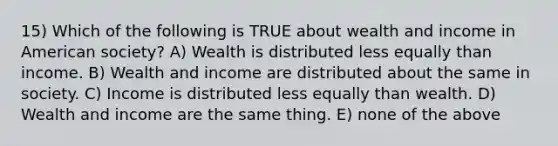 15) Which of the following is TRUE about wealth and income in American society? A) Wealth is distributed less equally than income. B) Wealth and income are distributed about the same in society. C) Income is distributed less equally than wealth. D) Wealth and income are the same thing. E) none of the above