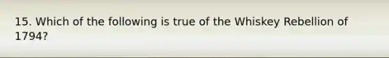 15. Which of the following is true of the Whiskey Rebellion of 1794?