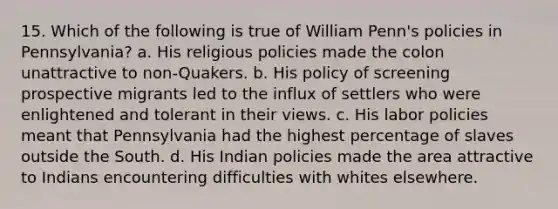 15. Which of the following is true of William Penn's policies in Pennsylvania? a. His religious policies made the colon unattractive to non-Quakers. b. His policy of screening prospective migrants led to the influx of settlers who were enlightened and tolerant in their views. c. His labor policies meant that Pennsylvania had the highest percentage of slaves outside the South. d. His Indian policies made the area attractive to Indians encountering difficulties with whites elsewhere.