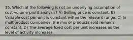 15. Which of the following is not an underlying assumption of cost-volume-profit analysis? A) Selling price is constant. B) Variable cost per unit is constant within the relevant range. C) In multiproduct companies, the mix of products sold remains constant. D) The average fixed cost per unit increases as the level of activity increases.